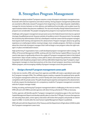 B. Strengthen Program management
Effectively managing modular IT programs requires a corps of program and project management pro-
fessionals with extensive experience and robust training . Strong program management professionals
are essential to effectively steward IT programs from beginning to end, align disparate stakeholders,
manage the tension between on-time delivery and additional functionality, and escalate issues for
rapid resolution before they become roadblocks . The size and criticality of large Federal Government IT
programs are considerable . The people managing these programs must represent the best of the best .
Challenges with program management are pervasive across the Federal Government due to a general
shortage of qualified personnel . However, pockets of excellence exist in the government . For example,
the Social Security Administration (SSA) has a developed a multi-tier career track for program managers
that requires both training and experience for advancement . Program managers advance by gaining
experience on small projects before moving to larger, more complex programs . SSA feels so strongly
about the critical role of program managers that it will not begin a new program unless the right man-
ager is in place and dedicated to lead it .
High-performing IT organizations have a well-developed program management talent strategy . The
Office of Personnel Management (OPM), working with the Chief Human Capital Officers Council, will
need to take steps to significantly enhance the supply of IT program management talent in the Federal
Government . Steps include creating a career path to attract and reward top performers, establishing
integrated, multi-disciplinary program teams with key skills before beginning major IT programs, requir-
ing program managers to share best practices at the close of each program, launching a technology
fellows program, and encouraging mobility of program managers across the government .


7.•     Design•a•formal•IT•program•management•career•path
In the next six months, OPM, with input from agencies and OMB, will create a specialized career path
for IT program managers (PMs) . This will likely require creating a separate Occupational Series specific
to IT program management within the current IT family with career advancement paths that are more
competitive with the private sector . The path should require expertise and experience for advancement .
It will also require the development of a competency model for IT program management consistent
with the IT project manager model .
Finding, recruiting, and hiring top IT program management talent is challenging . In the next six months,
OPM will work with OMB to provide agencies with direct hiring authority for IT PMs as necessary .
Further, agencies will identify specific IT program management competency gaps in the next Human
Capital Management Report and develop specific plans to close the IT PM gap . To ensure that agencies
are executing these plans, senior agency executives will review their progress and provide an interim
report to OMB, 12 months after the next Human Capital Management Report is published .
OPM will work with the Department of the Treasury and the Department of Agriculture (USDA) to pilot
the IT program management career track .




                                              ★    13 ★
 