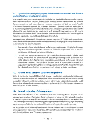 B . S T R e n gT h e n P R o g R a m m a nag e m e n T



9.2	   Agencies	will	hold	integrated	program	team	members	accountable	for	both	individual	
functional	goals	and	overall	program	success
A pervasive issue in government programs is that individual stakeholders focus primarily on perfor-
mance metrics within their functions, and not on the holistic outcomes of the program . For example,
IT or program staff may push to award work to a particular vendor, or to add “bells and whistles” that fail
to take into account time pressures and budgetary constraints . Similarly, contracting staff may focus
so much on competition requirements and small-business participation goals that they fail to look for
solutions that meet these important requirements while also satisfying program needs . We need to
replace these “stovepiped” efforts, which too often push in inconsistent directions, with an approach
that brings together the stakeholders and integrates their efforts .
Agency executives will work with their senior procurement executives (SPEs), CIOs, and program leaders
to take action and drive towards a more balanced set of individual and program success metrics based
on the following two recommendations:
    •• First, agencies should set up individual performance goals that cover individual and program
       objectives . Performance goals for acquisition, IT, and business personnel need to include a
       combination of individual and program objectives .
    •• Second, agencies must also ensure that the individual and program metrics balance speed,
       quality, effectiveness, and compliance with Federal Acquisition Regulations . Supervisors must
       utilize a balanced set of performance metrics to evaluate individual performance . Individuals
       who provide exemplary contributions to the team will be recognized for their success (e .g .,
       acquisition recognition through the Federal Acquisition Institute Awards & Recognition Program
       for individuals who effectively meet program needs without sacrificing compliance) .


10.•    Launch•a•best•practices•collaboration•platform
Within six months, the Federal CIO Council will develop a collaboration portal to exchange best prac-
tices, case studies, and allow for real-time problem solving . To institutionalize this best practice sharing,
agency PMs will submit post-implementation reviews of their major program deliveries to the portal .
These reviews will populate a searchable database of synthesized and codified program management
best practices that all PMs can access .


11.•    Launch•technology•fellows•program
Within 12 months, the office of the Federal CIO will create a technology fellows program and the
accompanying recruiting infrastructure . By partnering directly with universities with well-recognized
technology programs, the Federal Government will tap into the emerging talent pool and begin to build
a sustainable pipeline of talent . The technology fellows programs should specifically target competency
gaps that are identified in the Human Capital Management Reports submitted by agencies .
The program will aim to cut bureaucratic barriers to entering public service and provide access to unique
career opportunities in government agencies . At the same time, these roles will provide new fellows
with relevant training in large IT program management .


                                                 ★    15 ★
 