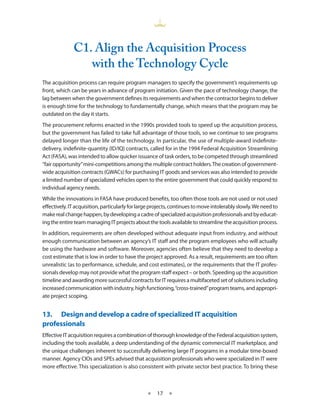 C1. align the acquisition Process
                 with the Technology Cycle
The acquisition process can require program managers to specify the government’s requirements up
front, which can be years in advance of program initiation . Given the pace of technology change, the
lag between when the government defines its requirements and when the contractor begins to deliver
is enough time for the technology to fundamentally change, which means that the program may be
outdated on the day it starts .
The procurement reforms enacted in the 1990s provided tools to speed up the acquisition process,
but the government has failed to take full advantage of those tools, so we continue to see programs
delayed longer than the life of the technology . In particular, the use of multiple-award indefinite-
delivery, indefinite-quantity (ID/IQ) contracts, called for in the 1994 Federal Acquisition Streamlining
Act (FASA), was intended to allow quicker issuance of task orders, to be competed through streamlined
“fair opportunity” mini-competitions among the multiple contract holders . The creation of government-
wide acquisition contracts (GWACs) for purchasing IT goods and services was also intended to provide
a limited number of specialized vehicles open to the entire government that could quickly respond to
individual agency needs .
While the innovations in FASA have produced benefits, too often those tools are not used or not used
effectively . IT acquisition, particularly for large projects, continues to move intolerably slowly . We need to
make real change happen, by developing a cadre of specialized acquisition professionals and by educat-
ing the entire team managing IT projects about the tools available to streamline the acquisition process .
In addition, requirements are often developed without adequate input from industry, and without
enough communication between an agency’s IT staff and the program employees who will actually
be using the hardware and software . Moreover, agencies often believe that they need to develop a
cost estimate that is low in order to have the project approved . As a result, requirements are too often
unrealistic (as to performance, schedule, and cost estimates), or the requirements that the IT profes-
sionals develop may not provide what the program staff expect – or both . Speeding up the acquisition
timeline and awarding more successful contracts for IT requires a multifaceted set of solutions including
increased communication with industry, high functioning, “cross-trained” program teams, and appropri-
ate project scoping .


13.• Design•and•develop•a•cadre•of•specialized•IT•acquisition•
professionals
Effective IT acquisition requires a combination of thorough knowledge of the Federal acquisition system,
including the tools available, a deep understanding of the dynamic commercial IT marketplace, and
the unique challenges inherent to successfully delivering large IT programs in a modular time-boxed
manner . Agency CIOs and SPEs advised that acquisition professionals who were specialized in IT were
more effective . This specialization is also consistent with private sector best practice . To bring these



                                                 ★    17 ★
 