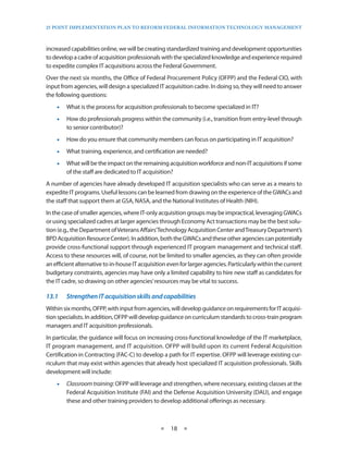 25 PoinT imPlemenTaTion Plan To RefoRm fedeRal infoRmaTion TeChnology managemenT



increased capabilities online, we will be creating standardized training and development opportunities
to develop a cadre of acquisition professionals with the specialized knowledge and experience required
to expedite complex IT acquisitions across the Federal Government .
Over the next six months, the Office of Federal Procurement Policy (OFPP) and the Federal CIO, with
input from agencies, will design a specialized IT acquisition cadre . In doing so, they will need to answer
the following questions:
    •• What is the process for acquisition professionals to become specialized in IT?
    •• How do professionals progress within the community (i .e ., transition from entry-level through
       to senior contributor)?
    •• How do you ensure that community members can focus on participating in IT acquisition?
    •• What training, experience, and certification are needed?
    •• What will be the impact on the remaining acquisition workforce and non-IT acquisitions if some
       of the staff are dedicated to IT acquisition?
A number of agencies have already developed IT acquisition specialists who can serve as a means to
expedite IT programs . Useful lessons can be learned from drawing on the experience of the GWACs and
the staff that support them at GSA, NASA, and the National Institutes of Health (NIH) .
In the case of smaller agencies, where IT-only acquisition groups may be impractical, leveraging GWACs
or using specialized cadres at larger agencies through Economy Act transactions may be the best solu-
tion (e .g ., the Department of Veterans Affairs’Technology Acquisition Center and Treasury Department’s
BPD Acquisition Resource Center) . In addition, both the GWACs and these other agencies can potentially
provide cross-functional support through experienced IT program management and technical staff .
Access to these resources will, of course, not be limited to smaller agencies, as they can often provide
an efficient alternative to in-house IT acquisition even for larger agencies . Particularly within the current
budgetary constraints, agencies may have only a limited capability to hire new staff as candidates for
the IT cadre, so drawing on other agencies’ resources may be vital to success .

13.1	   Strengthen	IT	acquisition	skills	and	capabilities
Within six months, OFPP, with input from agencies, will develop guidance on requirements for IT acquisi-
tion specialists . In addition, OFPP will develop guidance on curriculum standards to cross-train program
managers and IT acquisition professionals .
In particular, the guidance will focus on increasing cross-functional knowledge of the IT marketplace,
IT program management, and IT acquisition . OFPP will build upon its current Federal Acquisition
Certification in Contracting (FAC-C) to develop a path for IT expertise . OFPP will leverage existing cur-
riculum that may exist within agencies that already host specialized IT acquisition professionals . Skills
development will include:
    •• Classroom training: OFPP will leverage and strengthen, where necessary, existing classes at the
       Federal Acquisition Institute (FAI) and the Defense Acquisition University (DAU), and engage
       these and other training providers to develop additional offerings as necessary .



                                                 ★   18 ★
 