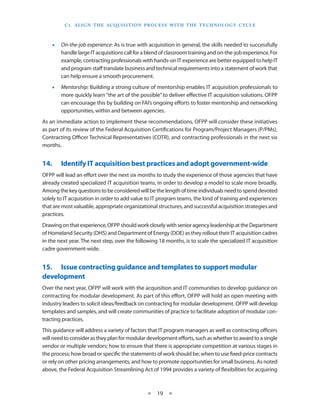 C 1 . a li g n T h e aCq u i S i T i o n P R o C e S S w i T h T h e T e C h n o l o g y C yC le



    •• On-the-job experience: As is true with acquisition in general, the skills needed to successfully
       handle large IT acquisitions call for a blend of classroom training and on-the-job experience . For
       example, contracting professionals with hands-on IT experience are better equipped to help IT
       and program staff translate business and technical requirements into a statement of work that
       can help ensure a smooth procurement .
    •• Mentorship: Building a strong culture of mentorship enables IT acquisition professionals to
       more quickly learn “the art of the possible” to deliver effective IT acquisition solutions . OFPP
       can encourage this by building on FAI’s ongoing efforts to foster mentorship and networking
       opportunities, within and between agencies .
As an immediate action to implement these recommendations, OFPP will consider these initiatives
as part of its review of the Federal Acquisition Certifications for Program/Project Managers (P/PMs),
Contracting Officer Technical Representatives (COTR), and contracting professionals in the next six
months .


14.•    Identify•IT•acquisition•best•practices•and•adopt•government-wide
OFPP will lead an effort over the next six months to study the experience of those agencies that have
already created specialized IT acquisition teams, in order to develop a model to scale more broadly .
Among the key questions to be considered will be the length of time individuals need to spend devoted
solely to IT acquisition in order to add value to IT program teams, the kind of training and experiences
that are most valuable, appropriate organizational structures, and successful acquisition strategies and
practices .
Drawing on that experience, OFPP should work closely with senior agency leadership at the Department
of Homeland Security (DHS) and Department of Energy (DOE) as they rollout their IT acquisition cadres
in the next year . The next step, over the following 18 months, is to scale the specialized IT acquisition
cadre government-wide .


15.• Issue•contracting•guidance•and•templates•to•support•modular•
development
Over the next year, OFPP will work with the acquisition and IT communities to develop guidance on
contracting for modular development . As part of this effort, OFPP will hold an open meeting with
industry leaders to solicit ideas/feedback on contracting for modular development . OFPP will develop
templates and samples, and will create communities of practice to facilitate adoption of modular con-
tracting practices .
This guidance will address a variety of factors that IT program managers as well as contracting officers
will need to consider as they plan for modular development efforts, such as whether to award to a single
vendor or multiple vendors; how to ensure that there is appropriate competition at various stages in
the process; how broad or specific the statements of work should be; when to use fixed-price contracts
or rely on other pricing arrangements; and how to promote opportunities for small business . As noted
above, the Federal Acquisition Streamlining Act of 1994 provides a variety of flexibilities for acquiring



                                                   ★    19 ★
 