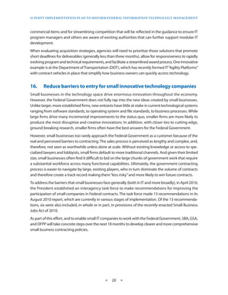 25 PoinT imPlemenTaTion Plan To RefoRm fedeRal infoRmaTion TeChnology managemenT



commercial items and for streamlining competition that will be reflected in the guidance to ensure IT
program managers and others are aware of existing authorities that can further support modular IT
development .
When evaluating acquisition strategies, agencies will need to prioritize those solutions that promote
short deadlines for deliverables (generally less than three months), allow for responsiveness to rapidly
evolving program and technical requirements, and facilitate a streamlined award process . One innovative
example is at the Department of Transportation (DOT), which has recently formed IT “Agility Platforms”
with contract vehicles in place that simplify how business owners can quickly access technology .


16.•    Reduce•barriers•to•entry•for•small•innovative•technology•companies
Small businesses in the technology space drive enormous innovation throughout the economy .
However, the Federal Government does not fully tap into the new ideas created by small businesses .
Unlike larger, more established firms, new entrants have little at stake in current technological systems
ranging from software standards, to operating system and file standards, to business processes . While
large firms drive many incremental improvements to the status quo, smaller firms are more likely to
produce the most disruptive and creative innovations . In addition, with closer ties to cutting edge,
ground-breaking research, smaller firms often have the best answers for the Federal Government .
However, small businesses too rarely approach the Federal Government as a customer because of the
real and perceived barriers to contracting . The sales process is perceived as lengthy and complex, and,
therefore, not seen as worthwhile unless done at scale . Without existing knowledge or access to spe-
cialized lawyers and lobbyists, small firms default to more traditional channels . And given their limited
size, small businesses often find it difficult to bid on the large chunks of government work that require
a substantial workforce across many functional capabilities . Ultimately, the government contracting
process is easier to navigate by large, existing players, who in turn dominate the volume of contracts
and therefore create a track record making them “less risky” and more likely to win future contracts .
To address the barriers that small businesses face generally (both in IT and more broadly), in April 2010,
the President established an interagency task force to make recommendations for improving the
participation of small companies in Federal contracts . The task force made 13 recommendations in its
August 2010 report, which are currently in various stages of implementation . Of the 13 recommenda-
tions, six were also included, in whole or in part, in provisions of the recently-enacted Small Business
Jobs Act of 2010 .
As part of this effort, and to enable small IT companies to work with the Federal Government, SBA, GSA,
and OFPP will take concrete steps over the next 18 months to develop clearer and more comprehensive
small business contracting policies .




                                               ★   20 ★
 