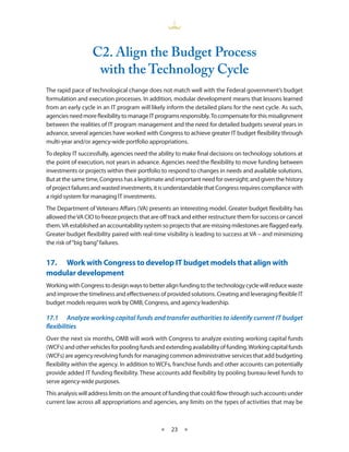 C2. align the Budget Process
                    with the Technology Cycle
The rapid pace of technological change does not match well with the Federal government’s budget
formulation and execution processes . In addition, modular development means that lessons learned
from an early cycle in an IT program will likely inform the detailed plans for the next cycle . As such,
agencies need more flexibility to manage IT programs responsibly . To compensate for this misalignment
between the realities of IT program management and the need for detailed budgets several years in
advance, several agencies have worked with Congress to achieve greater IT budget flexibility through
multi-year and/or agency-wide portfolio appropriations .
To deploy IT successfully, agencies need the ability to make final decisions on technology solutions at
the point of execution, not years in advance . Agencies need the flexibility to move funding between
investments or projects within their portfolio to respond to changes in needs and available solutions .
But at the same time, Congress has a legitimate and important need for oversight; and given the history
of project failures and wasted investments, it is understandable that Congress requires compliance with
a rigid system for managing IT investments .
The Department of Veterans Affairs (VA) presents an interesting model . Greater budget flexibility has
allowed the VA CIO to freeze projects that are off track and either restructure them for success or cancel
them . VA established an accountability system so projects that are missing milestones are flagged early .
Greater budget flexibility paired with real-time visibility is leading to success at VA – and minimizing
the risk of “big bang” failures .


17.• Work•with•Congress•to•develop•IT•budget•models•that•align•with•
modular•development
Working with Congress to design ways to better align funding to the technology cycle will reduce waste
and improve the timeliness and effectiveness of provided solutions . Creating and leveraging flexible IT
budget models requires work by OMB, Congress, and agency leadership .

17.1	 Analyze	working	capital	funds	and	transfer	authorities	to	identify	current	IT	budget	
flexibilities
Over the next six months, OMB will work with Congress to analyze existing working capital funds
(WCFs) and other vehicles for pooling funds and extending availability of funding . Working capital funds
(WCFs) are agency revolving funds for managing common administrative services that add budgeting
flexibility within the agency . In addition to WCFs, franchise funds and other accounts can potentially
provide added IT funding flexibility . These accounts add flexibility by pooling bureau-level funds to
serve agency-wide purposes .
This analysis will address limits on the amount of funding that could flow through such accounts under
current law across all appropriations and agencies, any limits on the types of activities that may be



                                               ★   23 ★
 