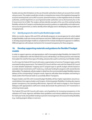 25 PoinT imPlemenTaTion Plan To RefoRm fedeRal infoRmaTion TeChnology managemenT



funded, and any other limitations on the use of transfer authorities to feed such accounts from contrib-
uting accounts . This analysis would also include a comprehensive review of the legislative language for
accounts receiving funds such as WCF accounts, General Provisions, or other legislative limits on transfer
authorities, and the legal limits on use of general transfer authorities such as the Economy Act or the
E-Government Act of 2002 . The analysis will also identify examples of the use of the existing funding
flexibility vehicles for IT projects and develop best practices guidance on applicability and implementa-
tion across the government, as well as identify where skill gaps exist in developing costing models and
managing funds .

17.2	   Identify	programs	for	which	to	pilot	flexible	budget	models
Within six months, Agency CIOs and CFOs will identify programs at several agencies for which added
budget flexibility could save money and improve outcomes . OMB and agencies will work with Congress
to develop proposed budget models to complement the modular development approach . In addition,
OMB and agencies will evaluate mechanisms for increased transparency for these programs .


18.• Develop•supporting•materials•and•guidance•for•flexible•IT•budget•
models
In order to support agencies and appropriations staff in leveraging budget flexibility, the Federal CFO
Council, in collaboration with the Federal CIO Council, will develop a set of best practices and materials
that explain the need for these types of funding, and prescribe a path to achieving more flexible models .
As a first step, the Federal CIO Council will create a segmentation of common IT program types and the
associated funding requirements . The Federal CFO Council will then work with the Federal CIO Council
to create detailed “playbooks” mapping each IT program type to specific budget vehicles based on
examples of past investments and IT needs (e .g ., multi-year funding for programs with several discrete
deliverables) . The playbooks will also explain in detail how the recommended budget flexibility improves
delivery of the corresponding IT program results . Agencies will utilize these templates and training to
clearly outline their financial needs to successfully deliver IT programs .
Program leaders and CIOs with increased budget flexibility will face higher expectations around suc-
cessful delivery from agency leaders and Congress . Achieving greater flexibility in funding also requires
greater transparency into spending effectiveness . Agencies will need to engage in more frequent
dialogues with appropriations staff and to clearly demonstrate the performance of IT investments in
achieving mission goals .
The Federal CFO and CIO Councils will create a set of guidelines for increasing transparency in the
utilization of IT funds . Agencies will follow these guidelines and institute additional review processes
for multi-year funds and portfolio funding to prevent mismanagement of increased funding flexibility
(e .g ., masking program delays or overruns) .




                                               ★   24 ★
 