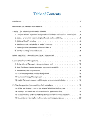 Table of Contents
Introduction  .  .  .  .  .  .  .  .  .  .  .  .  .  .  .  .  .  .  .  .  .  .  .  .  .  .  .  .  .  .  .  .  .  .  . 1


PART I: ACHIEVING OPERATIONAL EFFICIENCY .  .  .  .  .  .  .  .  .  .  .  .  .  .  .  .  .  .  .  .  .  . 3


A . Apply “Light Technology”and Shared Solutions  .  .  .  .  .  .  .  .  .  .  .  .  .  .  .  .  .  .  .  . 5
    1 . Complete detailed implementation plans to consolidate at least 800 data centers by 2015 .  . 5
    2 . Create a government-wide marketplace for data center availability  .  .  .  .  .  .  .  .  .  .  . 6
    3 . Shift to a “Cloud First” policy  .  .  .  .  .  .  .  .  .  .  .  .  .  .  .  .  .  .  .  .  .  .  .  .  .  . 6
    4 . Stand-up contract vehicles for secure IaaS solutions  .  .  .  .  .  .  .  .  .  .  .  .  .  .  .  .  . 8
    5 . Stand-up contract vehicles for commodity services  .  .  .  .  .  .  .  .  .  .  .  .  .  .  .  .  . 8
    6 . Develop a strategy for shared services  .  .  .  .  .  .  .  .  .  .  .  .  .  .  .  .  .  .  .  .  .  . 8


PART II: EFFECTIVELY MANAGING LARGE-SCALE IT PROGRAMS  .  .  .  .  .  .  .  .  .  .  .  .  .  . 11


B . Strengthen Program Management  .  .  .  .  .  .  .  .  .  .  .  .  .  .  .  .  .  .  .  .  .  .  .  . 13
    7 . Design a formal IT program management career path  .  .  .  .  .  .  .  .  .  .  .  .  .  .  . 13
    8 . Scale IT program management career path government-wide  .  .  .  .  .  .  .  .  .  .  .  . 14
    9 . Require integrated program teams  .  .  .  .  .  .  .  .  .  .  .  .  .  .  .  .  .  .  .  .  .  . 14
    10 . Launch a best practices collaboration platform  .  .  .  .  .  .  .  .  .  .  .  .  .  .  .  .  . 15
    11 . Launch technology fellows program  .  .  .  .  .  .  .  .  .  .  .  .  .  .  .  .  .  .  .  .  . 15
    12 . Enable IT program manager mobility across government and industry  .  .  .  .  .  .  .  . 16


C1 . Align the Acquisition Process with the Technology Cycle  .  .  .  .  .  .  .  .  .  .  .  .  .  .  . 17
    13 . Design and develop a cadre of specialized IT acquisition professionals  .  .  .  .  .  .  .  . 17
    14 . Identify IT acquisition best practices and adopt government-wide .  .  .  .  .  .  .  .  .  . 19
    15 . Issue contracting guidance and templates to support modular development  .  .  .  .  . 19
    16 . Reduce barriers to entry for small innovative technology companies  .  .  .  .  .  .  .  .  . 20




                                                     ★     i    ★
 