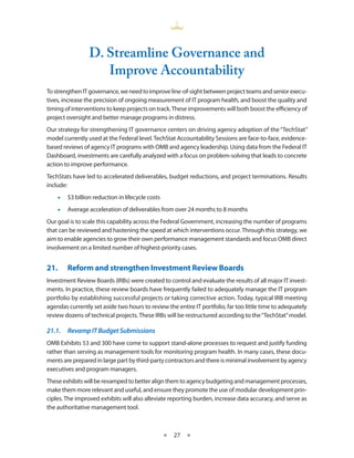 d. Streamline governance and
                    improve accountability
To strengthen IT governance, we need to improve line-of-sight between project teams and senior execu-
tives, increase the precision of ongoing measurement of IT program health, and boost the quality and
timing of interventions to keep projects on track . These improvements will both boost the efficiency of
project oversight and better manage programs in distress .
Our strategy for strengthening IT governance centers on driving agency adoption of the “TechStat”
model currently used at the Federal level . TechStat Accountability Sessions are face-to-face, evidence-
based reviews of agency IT programs with OMB and agency leadership . Using data from the Federal IT
Dashboard, investments are carefully analyzed with a focus on problem-solving that leads to concrete
action to improve performance .
TechStats have led to accelerated deliverables, budget reductions, and project terminations . Results
include:
    •• $3 billion reduction in lifecycle costs
    •• Average acceleration of deliverables from over 24 months to 8 months
Our goal is to scale this capability across the Federal Government, increasing the number of programs
that can be reviewed and hastening the speed at which interventions occur . Through this strategy, we
aim to enable agencies to grow their own performance management standards and focus OMB direct
involvement on a limited number of highest-priority cases .


21.•    Reform•and•strengthen•Investment•Review•Boards
Investment Review Boards (IRBs) were created to control and evaluate the results of all major IT invest-
ments . In practice, these review boards have frequently failed to adequately manage the IT program
portfolio by establishing successful projects or taking corrective action . Today, typical IRB meeting
agendas currently set aside two hours to review the entire IT portfolio, far too little time to adequately
review dozens of technical projects . These IRBs will be restructured according to the “TechStat” model .

21.1.	 Revamp	IT	Budget	Submissions
OMB Exhibits 53 and 300 have come to support stand-alone processes to request and justify funding
rather than serving as management tools for monitoring program health . In many cases, these docu-
ments are prepared in large part by third-party contractors and there is minimal involvement by agency
executives and program managers .
These exhibits will be revamped to better align them to agency budgeting and management processes,
make them more relevant and useful, and ensure they promote the use of modular development prin-
ciples . The improved exhibits will also alleviate reporting burden, increase data accuracy, and serve as
the authoritative management tool .



                                                 ★   27 ★
 