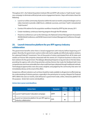 25 PoinT imPlemenTaTion Plan To RefoRm fedeRal infoRmaTion TeChnology managemenT



Throughout 2011, the Federal Acquisition Institute (FAI) and OFPP will conduct a “myth-buster” aware-
ness campaign to eliminate artificial private sector engagement barriers . Steps will include at least the
following:
     •• Launch an online community of practice within the next six months using technologies such as
        video channels to provide a Q&A forum, celebrate successes, and share “myths” and potential
        “myth-busters”
     •• Conduct FAI webinar for the acquisition workforce hosted by OFPP by late January 2011
     •• Create mandatory, continuous learning program through the FAI website
     •• Present at conferences such as the GSA Expo, the National Contract Management Association
        (NCMA) World Conference, and NCMA Government Contract Management Conference through-
        out 2011


25.• Launch•interactive•platform•for•pre-RFP•agency-industry•
collaboration
The government benefits when there is broad engagement with industry before beginning an IT
project . Recently, the government used an online wiki tool to rapidly and effectively explore solutions
for a planned Federal IT investment . Tens of thousands of visitors participated from all 50 states and
workers at Fortune 500 companies interacted with the owners of a 10-person business to discuss the
best solutions for the government . The dialogue allowed participants to tag and vote on the best ideas,
providing the agency with a list of top priorities and key themes that made the feedback both more
comprehensive and more actionable than what could have been obtained through traditional methods .
Technological opportunities were discussed, weighed, and judged by the community that were not
immediately obvious at the onset of the effort .
Inexpensive, efficient solutions such as these should be made available to all agencies to effectively tap
the understanding of industry partners, especially in the period prior to issuing a Request for Proposal
(RFP) . Within the next six months, GSA will launch a government-wide, online, interactive platform for
this purpose . Action item owner and deadlines

Action	item	owner	and	deadlines

                                                                             Within     6-12     12-18
                       Action Item                             Owner(s)
                                                                             6 mos.     mos.     mos.

24 Launch “myth-busters” education campaign                 OFPP
                                                                                ·
25
     Launch an interactive platform for pre-RFP agency-
     industry collaboration
                                                        GSA
                                                                                ·

                                               ★   32 ★
 