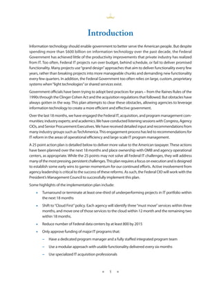 introduction
Information technology should enable government to better serve the American people . But despite
spending more than $600 billion on information technology over the past decade, the Federal
Government has achieved little of the productivity improvements that private industry has realized
from IT . Too often, Federal IT projects run over budget, behind schedule, or fail to deliver promised
functionality . Many projects use “grand design” approaches that aim to deliver functionality every few
years, rather than breaking projects into more manageable chunks and demanding new functionality
every few quarters . In addition, the Federal Government too often relies on large, custom, proprietary
systems when “light technologies” or shared services exist .
Government officials have been trying to adopt best practices for years – from the Raines Rules of the
1990s through the Clinger Cohen Act and the acquisition regulations that followed . But obstacles have
always gotten in the way . This plan attempts to clear these obstacles, allowing agencies to leverage
information technology to create a more efficient and effective government .
Over the last 18 months, we have engaged the Federal IT, acquisition, and program management com-
munities; industry experts; and academics . We have conducted listening sessions with Congress, Agency
CIOs, and Senior Procurement Executives . We have received detailed input and recommendations from
many industry groups such as TechAmerica . This engagement process has led to recommendations for
IT reform in the areas of operational efficiency and large-scale IT program management .
A 25 point action plan is detailed below to deliver more value to the American taxpayer . These actions
have been planned over the next 18 months and place ownership with OMB and agency operational
centers, as appropriate . While the 25 points may not solve all Federal IT challenges, they will address
many of the most pressing, persistent challenges . This plan requires a focus on execution and is designed
to establish some early wins to garner momentum for our continued efforts . Active involvement from
agency leadership is critical to the success of these reforms . As such, the Federal CIO will work with the
President’s Management Council to successfully implement this plan .
Some highlights of the implementation plan include:
    •• Turnaround or terminate at least one-third of underperforming projects in IT portfolio within
       the next 18 months
    •• Shift to “Cloud First” policy . Each agency will identify three “must move” services within three
       months, and move one of those services to the cloud within 12 month and the remaining two
       within 18 months .
    •• Reduce number of Federal data centers by at least 800 by 2015
    •• Only approve funding of major IT programs that:
        −• Have a dedicated program manager and a fully staffed integrated program team
        −• Use a modular approach with usable functionality delivered every six months
        −• Use specialized IT acquisition professionals



                                               ★    1    ★
 