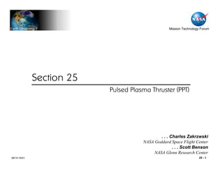 Earth Observing-1                                  Mission Technology Forum




              Section 25
                           Pulsed Plasma Thruster (PPT)




                                              . . . Charles Zakrzwski
                                      NASA Goddard Space Flight Center
                                                     . . . Scott Benson
                                           NASA Glenn Research Center
08/15-16/01                                                         25 - 1
 