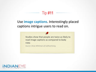 Tip #11
Use image captions. Interestingly placed
captions intrigue users to read on.
Studies show that people are twice as likely to
read image captions as compared to body
copy.
Source: Drew Whitman of Ca$hvertising
 