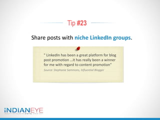 Tip #23
Share posts with niche LinkedIn groups.
" LinkedIn has been a great platform for blog
post promotion …it has really been a winner
for me with regard to content promotion"
Source: Stephanie Sammons, Influential Blogger
 