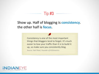 Tip #3
Show up. Half of blogging is consistency.
the other half is focus.
Consistency is one of the most important
things that bloggers tend to forget. It’s much
easier to lose your traffic than it is to build it
up, so make sure you consistently blog.
Source: Neil Patel, Founder of KISSmetrics
 