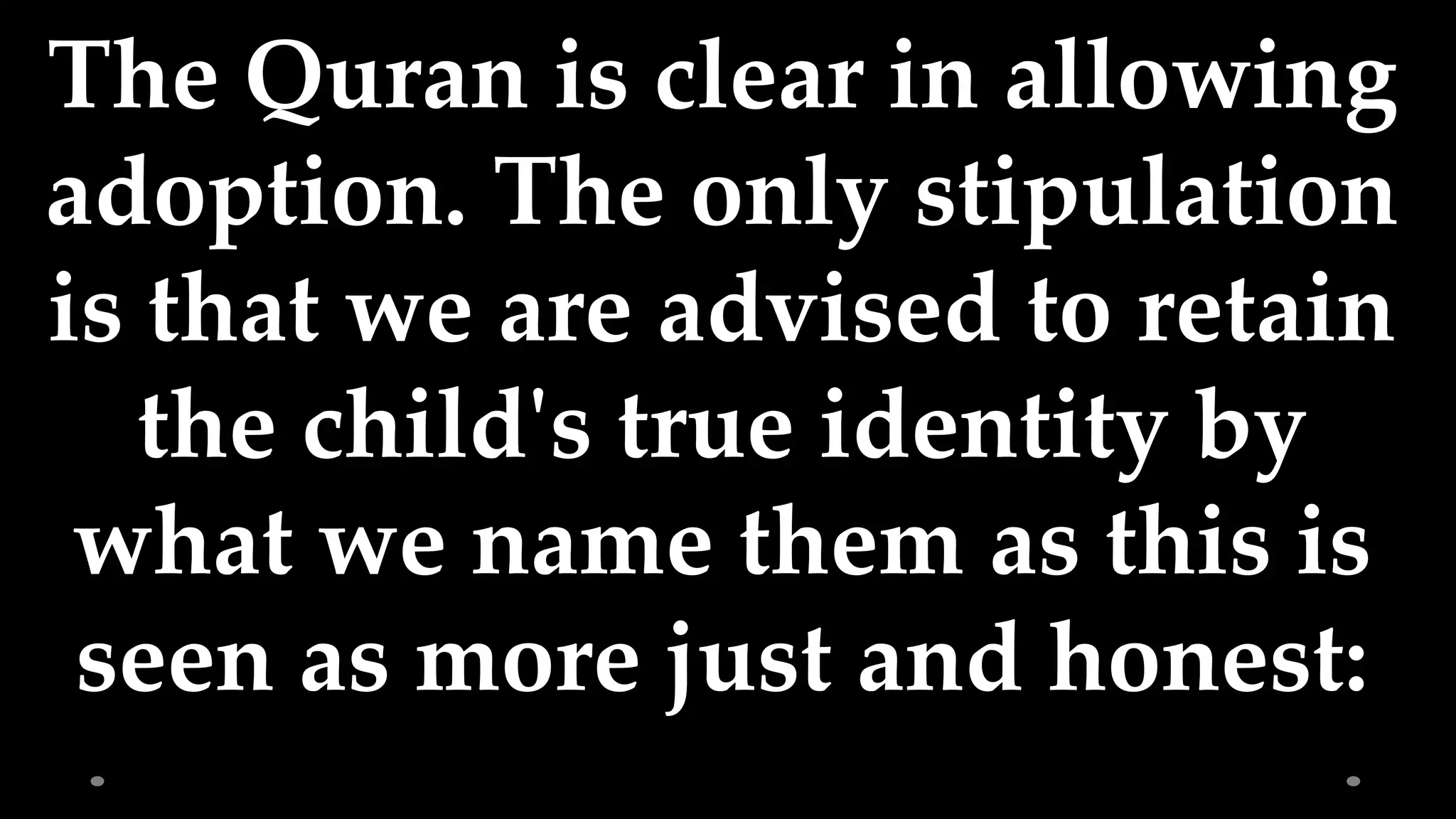 The Quran is clear in allowing
adoption. The only stipulation
is that we are advised to retain
the child's true identity by
what we name them as this is
seen as more just and honest: