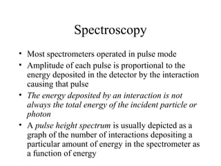 Spectroscopy
• Most spectrometers operated in pulse mode
• Amplitude of each pulse is proportional to the
  energy deposited in the detector by the interaction
  causing that pulse
• The energy deposited by an interaction is not
  always the total energy of the incident particle or
  photon
• A pulse height spectrum is usually depicted as a
  graph of the number of interactions depositing a
  particular amount of energy in the spectrometer as
  a function of energy
 