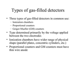 Types of gas-filled detectors
• Three types of gas-filled detectors in common use:
   – Ionization chambers
   – Proportional counters
   – Geiger-Mueller (GM) counters
• Type determined primarily by the voltage applied
  between the two electrodes
• Ionization chambers have wider range of physical
  shape (parallel plates, concentric cylinders, etc.)
• Proportional counters and GM counters must have
  thin wire anode
 