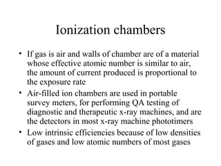Ionization chambers
• If gas is air and walls of chamber are of a material
  whose effective atomic number is similar to air,
  the amount of current produced is proportional to
  the exposure rate
• Air-filled ion chambers are used in portable
  survey meters, for performing QA testing of
  diagnostic and therapeutic x-ray machines, and are
  the detectors in most x-ray machine phototimers
• Low intrinsic efficiencies because of low densities
  of gases and low atomic numbers of most gases
 