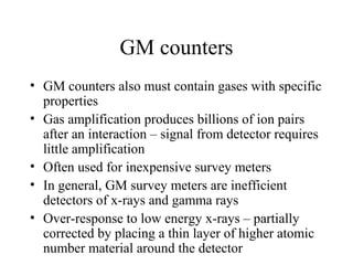 GM counters
• GM counters also must contain gases with specific
  properties
• Gas amplification produces billions of ion pairs
  after an interaction – signal from detector requires
  little amplification
• Often used for inexpensive survey meters
• In general, GM survey meters are inefficient
  detectors of x-rays and gamma rays
• Over-response to low energy x-rays – partially
  corrected by placing a thin layer of higher atomic
  number material around the detector
 