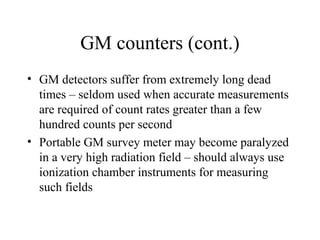 GM counters (cont.)
• GM detectors suffer from extremely long dead
  times – seldom used when accurate measurements
  are required of count rates greater than a few
  hundred counts per second
• Portable GM survey meter may become paralyzed
  in a very high radiation field – should always use
  ionization chamber instruments for measuring
  such fields
 