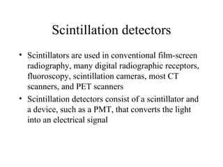 Scintillation detectors
• Scintillators are used in conventional film-screen
  radiography, many digital radiographic receptors,
  fluoroscopy, scintillation cameras, most CT
  scanners, and PET scanners
• Scintillation detectors consist of a scintillator and
  a device, such as a PMT, that converts the light
  into an electrical signal
 