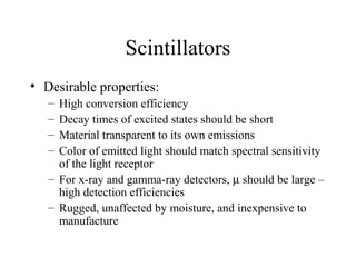Scintillators
• Desirable properties:
   – High conversion efficiency
   – Decay times of excited states should be short
   – Material transparent to its own emissions
   – Color of emitted light should match spectral sensitivity
     of the light receptor
   – For x-ray and gamma-ray detectors, µ should be large –
     high detection efficiencies
   – Rugged, unaffected by moisture, and inexpensive to
     manufacture
 