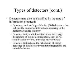 Types of detectors (cont.)
• Detectors may also be classified by the type of
  information produced:
   – Detectors, such as Geiger-Mueller (GM) detectors, that
     indicate the number of interactions occurring in the
     detector are called counters
   – Detectors that yield information about the energy
     distribution of the incident radiation, such as NaI
     scintillation detectors, are called spectrometers
   – Detectors that indicate the net amount of energy
     deposited in the detector by multiple interactions are
     called dosimeters
 