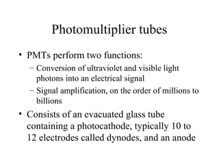 Photomultiplier tubes
• PMTs perform two functions:
  – Conversion of ultraviolet and visible light
    photons into an electrical signal
  – Signal amplification, on the order of millions to
    billions
• Consists of an evacuated glass tube
  containing a photocathode, typically 10 to
  12 electrodes called dynodes, and an anode
 
