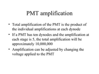 PMT amplification
• Total amplification of the PMT is the product of
  the individual amplifications at each dynode
• If a PMT has ten dynodes and the amplification at
  each stage is 5, the total amplification will be
  approximately 10,000,000
• Amplification can be adjusted by changing the
  voltage applied to the PMT
 