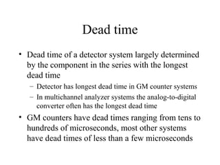 Dead time
• Dead time of a detector system largely determined
  by the component in the series with the longest
  dead time
   – Detector has longest dead time in GM counter systems
   – In multichannel analyzer systems the analog-to-digital
     converter often has the longest dead time
• GM counters have dead times ranging from tens to
  hundreds of microseconds, most other systems
  have dead times of less than a few microseconds
 