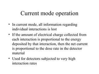 Current mode operation
• In current mode, all information regarding
  individual interactions is lost
• If the amount of electrical charge collected from
  each interaction is proportional to the energy
  deposited by that interaction, then the net current
  is proportional to the dose rate in the detector
  material
• Used for detectors subjected to very high
  interaction rates
 