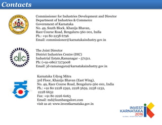 Contacts
Karnataka Udyog Mitra
3rd Floor, Khanija Bhavan (East Wing),
No. 49, Race Course Road, Bengaluru-560 001, India
Ph.: +91 80 2228 2392, 2228 5659, 2238 1232,
2228 6632
Fax: +91 80 2226 6063
Email: md@kumbangalore.com
visit us at: www.investkarnataka.gov.in
The Joint Director
District Industries Centre (DIC)
Industrial Estate,Ramanagar - 571511.
Ph: (+91-080) 7273008
Email: jd-ramanagara@karnatakaindustry.gov.in
Commissioner for Industries Development and Director
Department of Industries & Commerce
Government of Karnataka
No. 49, South Block, Khanija Bhavan,
Race Course Road, Bengaluru-560 001, India
Ph.: +91 80 2238 6796
Email: commissioner@karnatakaindustry.gov.in
 