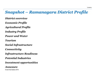 Snapshot – Ramanagara District Profile
Invest Karnataka 2016
Contents
District overview
Economic Profile
Agricultural Profile
Industry Profile
Power and Water
Tourism
Social Infrastructure
Connectivity
Infrastructure Readiness
Potential Industries
Investment opportunities
Annexure
 