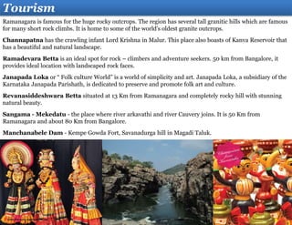 Tourism
Ramanagara is famous for the huge rocky outcrops. The region has several tall granitic hills which are famous
for many short rock climbs. It is home to some of the world's oldest granite outcrops.
Channapatna has the crawling infant Lord Krishna in Malur. This place also boasts of Kanva Reservoir that
has a beautiful and natural landscape.
Ramadevara Betta is an ideal spot for rock – climbers and adventure seekers. 50 km from Bangalore, it
provides ideal location with landscaped rock faces.
Janapada Loka or “ Folk culture World” is a world of simplicity and art. Janapada Loka, a subsidiary of the
Karnataka Janapada Parishath, is dedicated to preserve and promote folk art and culture.
Revanasiddeshwara Betta situated at 13 Km from Ramanagara and completely rocky hill with stunning
natural beauty.
Sangama - Mekedatu - the place where river arkavathi and river Cauvery joins. It is 50 Km from
Ramanagara and about 80 Km from Bangalore.
Manchanabele Dam - Kempe Gowda Fort, Savanadurga hill in Magadi Taluk.
 