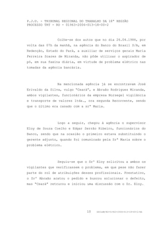 P.J.U. - TRIBUNAL REGIONAL DO TRABALHO DA 18ª REGIÃO
PROCESSO TRT - RO - 01963-2006-013-18-00-2



               Colhe-se dos autos que no dia 26.04.1984, por
volta das 07h da manhã, na agência do Banco do Brasil S/A, em
Redenção, Estado do Pará, a auxiliar de serviços gerais Maria
Ferreira Soares de Miranda, não pôde utilizar o aspirador de
pó, em sua faxina diária, em virtude de problema elétrico nas
tomadas da agência bancária.




               Na mencionada agência já se encontravam José
Erivaldo da Silva, vulgo “Ceará”, e Abraão Rodrigues Miranda,
ambos vigilantes, funcionários da empresa Norsegel vigilância
e transporte de valores ltda., ora segunda Recorrente, sendo
que o último era casado com a srª Maria.




               Logo a seguir, chegou à agência o supervisor
Eloy de Souza Coelho e Edgar Serrão Ribeiro, funcionários do
Banco, sendo que na ocasião o primeiro estava substituindo o
gerente adjunto, quando foi comunicado pela Srª Maria sobre o
problema elétrico.




               Seguiu-se que o Srº Eloy solicitou a ambos os
vigilantes que verificassem o problema, em que pese não fazer
parte do rol de atribuições desses profissionais. Prestativo,
o Srº Abraão acatou o pedido e buscou solucionar o defeito,
mas “Ceará” retrucou e iniciou uma discussão com o Sr. Eloy.




                               10   GDILGM/RO-01963-2006-013-18-00-2/EA
 