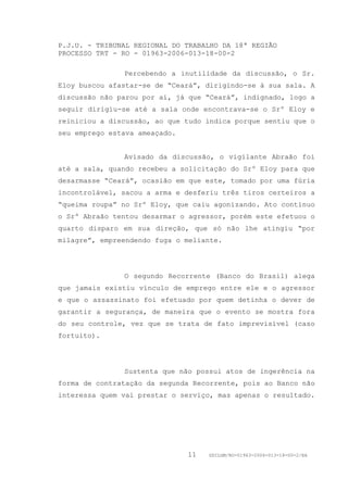 P.J.U. - TRIBUNAL REGIONAL DO TRABALHO DA 18ª REGIÃO
PROCESSO TRT - RO - 01963-2006-013-18-00-2

               Percebendo a inutilidade da discussão, o Sr.
Eloy buscou afastar-se de “Ceará”, dirigindo-se à sua sala. A
discussão não parou por aí, já que “Ceará”, indignado, logo a
seguir dirigiu-se até a sala onde encontrava-se o Srº Eloy e
reiniciou a discussão, ao que tudo indica porque sentiu que o
seu emprego estava ameaçado.


               Avisado da discussão, o vigilante Abraão foi
até a sala, quando recebeu a solicitação do Srº Eloy para que
desarmasse “Ceará”, ocasião em que este, tomado por uma fúria
incontrolável, sacou a arma e desferiu três tiros certeiros a
“queima roupa” no Srº Eloy, que caiu agonizando. Ato contínuo
o Srº Abraão tentou desarmar o agressor, porém este efetuou o
quarto disparo em sua direção, que só não lhe atingiu “por
milagre”, empreendendo fuga o meliante.




               O segundo Recorrente (Banco do Brasil) alega
que jamais existiu vínculo de emprego entre ele e o agressor
e que o assassinato foi efetuado por quem detinha o dever de
garantir a segurança, de maneira que o evento se mostra fora
do seu controle, vez que se trata de fato imprevisível (caso
fortuito).




               Sustenta que não possui atos de ingerência na
forma de contratação da segunda Recorrente, pois ao Banco não
interessa quem vai prestar o serviço, mas apenas o resultado.




                               11   GDILGM/RO-01963-2006-013-18-00-2/EA
 