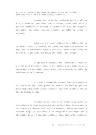 P.J.U. - TRIBUNAL REGIONAL DO TRABALHO DA 18ª REGIÃO
PROCESSO TRT - RO - 01963-2006-013-18-00-2

                     Sugere que já havia inimizade entre a vítima
e   o   vigilante,    bem   como   que    a   vítima    contribuiu       para       o
trágico desfecho ao desviar o agressor de suas atribuições,
inclusive    exercendo      enorme   pressão       psicológica         sobre        o
acusado.




                     Aduz que a vítima utilizou de ardilosa tática
de desestruturar o humilde vigilante que desejava somente se
explicar ao subgerente sobre o ocorrido, sendo então atingido
no bem mais precioso que tinha até então, seu emprego.




                     Alega que o agressor foi instigado a realizar
o crime pela própria vítima, o que afasta a sua culpa ou pelo
menos implica em culpa concorrente, com a redução do valor da
indenização pela metade.




                     Diz que o empregado estava fora do exercício
da função de vigilante quando do evento, de maneira que não
pode responder pelos danos causados, conforme dispõe o artigo
923 do Código Civil.




                     Acrescenta que exerce um controle rigoroso na
contratação de seus empregados vigilantes, além do que existe
um controle rigoroso pela Polícia Federal, sendo descabida a
alegada culpa in vigilando e in eligendo e desrespeitosa a
afirmação de que é empresa inidônea, como consta da sentença.




                                         13   GDILGM/RO-01963-2006-013-18-00-2/EA
 