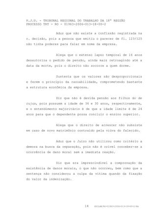 P.J.U. - TRIBUNAL REGIONAL DO TRABALHO DA 18ª REGIÃO
PROCESSO TRT - RO - 01963-2006-013-18-00-2

               Aduz que não existe a confissão registrada na
r. decisão, pois a pessoa que emitiu o parecer de fl. 123/125
não tinha poderes para falar em nome da empresa.


               Alega que o extenso lapso temporal de 16 anos
desautoriza o pedido de pensão, ainda mais retroagindo até a
data da morte, pois o direito não socorre a quem dorme.


               Sustenta que os valores são desproporcionais
e ferem o princípio da razoabilidade, comprometendo bastante
a estrutura econômica da empresa.


               Diz que não é devida pensão aos filhos do de
cujus, pois possuem a idade de 34 e 30 anos, respectivamente,
e o entendimento majoritário é de que a idade limite é de 24
anos para que o dependente possa concluir o ensino superior.


               Alega que o direito de acrescer não subsiste
em caso de novo matrimônio contraído pela viúva do falecido.


               Aduz que o Juízo não utilizou como critério a
demora na busca da reparação, pois não é crível conceber-se a
ocorrência de dano moral sem a imediata reação.


               Diz que era imprescindível a comprovação da
existência de danos morais, o que não ocorreu, bem como que a
sentença não considerou a culpa da vítima quando da fixação
do valor da indenização.




                              14    GDILGM/RO-01963-2006-013-18-00-2/EA
 