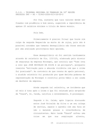 P.J.U. - TRIBUNAL REGIONAL DO TRABALHO DA 18ª REGIÃO
PROCESSO TRT - RO - 01963-2006-013-18-00-2

               Por fim, sustenta que tais valores devem ser
fixados com prudência e bom senso, sugerindo a importância de
apenas 20 salários mínimos a título de danos morais.


               Pois bem.


               Primeiramente é preciso frisar que houve sim
culpa da segunda Requerida na morte do de cujus, pois não é
possível conceber que tamanho desequilíbrio não fosse sentido
por uma avaliação psicológica mais apurada.


               Esse desequilíbrio só foi sentido tardiamente
através do relatório de fls. 123/125, elaborado pelo diretor
de segurança da empresa Norsegel, que concluiu que “Tudo leva
a crer que JOSÉ ERIVALDO DA SILVA é um psicopata”, porquanto
inexiste “motivação para a absurda violência com que o crime
foi praticado”. Ao contrário do que consta do apelo patronal,
o aludido relatório foi produzido por quem detinha poderes de
representação da Norsegel e constitui prova hábil a ser usada
em desfavor da empresa.


               Ainda segundo tal relatório, um incidente que
só veio à tona após o crime e que foi relatado pelo ex-patrão
de “Ceará”, Sr. Caleb, ratifica o entendimento. E prossegue:


               Segundo o Sr. Caleb, após ligeira discussão
               entre José Erivaldo da Silva e um seu colega
               de serviço, aquele o agrediu com uma faca só
               não     o   matando        graças   a    interferência         de
               circunstantes. Mais tarde "Ceará" sofreu uma
               crise       em   que        sua     respiração        alterou,


                                     15     GDILGM/RO-01963-2006-013-18-00-2/EA
 