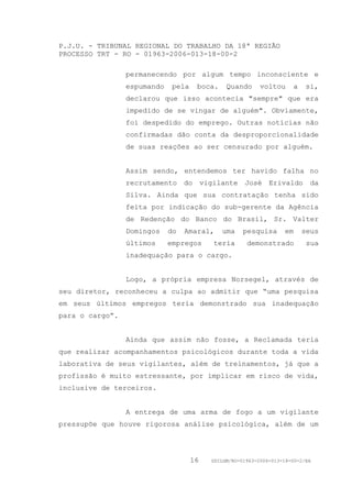 P.J.U. - TRIBUNAL REGIONAL DO TRABALHO DA 18ª REGIÃO
PROCESSO TRT - RO - 01963-2006-013-18-00-2

                 permanecendo por algum tempo inconsciente e
                 espumando    pela    boca.    Quando      voltou     a    si,
                 declarou que isso acontecia "sempre" que era
                 impedido de se vingar de alguém". Obviamente,
                 foi despedido do emprego. Outras notícias não
                 confirmadas dão conta da desproporcionalidade
                 de suas reações ao ser censurado por alguém.


                 Assim sendo, entendemos ter havido falha no
                 recrutamento do vigilante José Erivaldo da
                 Silva. Ainda que sua contratação tenha sido
                 feita por indicação do sub-gerente da Agência
                 de Redenção do Banco do Brasil, Sr. Valter
                 Domingos    do   Amaral,     uma    pesquisa      em     seus
                 últimos     empregos     teria       demonstrado          sua
                 inadequação para o cargo.


                 Logo, a própria empresa Norsegel, através de
seu diretor, reconheceu a culpa ao admitir que “uma pesquisa
em seus últimos empregos teria demonstrado sua inadequação
para o cargo”.


                 Ainda que assim não fosse, a Reclamada teria
que realizar acompanhamentos psicológicos durante toda a vida
laborativa de seus vigilantes, além de treinamentos, já que a
profissão é muito estressante, por implicar em risco de vida,
inclusive de terceiros.


                 A entrega de uma arma de fogo a um vigilante
pressupõe que houve rigorosa análise psicológica, além de um




                                     16   GDILGM/RO-01963-2006-013-18-00-2/EA
 