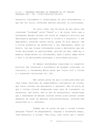 P.J.U. - TRIBUNAL REGIONAL DO TRABALHO DA 18ª REGIÃO
PROCESSO TRT - RO - 01963-2006-013-18-00-2

exaustivo treinamento e investigação de seus antecedentes, o
que não foi feito, revelando descaso patronal na contratação.


               De outro lado, não há prova de que havia uma
inimizade “incubada” entre “Ceará” e o de cujus, tanto que a
testemunha Abraão afirmou nos autos do inquérito policial que
desconhecia qualquer rixa entre a vítima e o assassino. O seu
depoimento, prestado nestes autos, quase 20 anos depois, tem
o nítido propósito de beneficiar o seu empregador, Banco do
Brasil, vez que trouxe informações novas e destoantes que não
foram declaradas na oportunidade, período em que, sabe-se, a
memória retém melhor as informações, dado o pouco tempo entre
o fato e as declarações prestadas à autoridade policial.


               As demais testemunhas inquiridas no inquérito
policial não revelaram a existência da alegada inimizade, ao
contrário, a testemunha Maria disse que “nunca viu” a vítima
e o assassino discutirem (fl. 40).


               Não existe prova de que o crime praticado por
José tenha resultado do comportamento instigativo da vítima,
que teria tratado com menosprezo o agressor. Não há prova de
que a vítima tivesse dispensado esse tipo de tratamento ao
assassino, nem antes, nem no dia do assassinato, ressaltando
que o testemunho de Abraão colhido nestes autos merece solene
desprezo em razão da absurda inverossimilhança, conforme bem
ressaltado na r. sentença.


               Também não há prova de que a vítima tivesse
ameaçado “Ceará” de despedimento. Segundo a testemunha Edgar,
José perguntou à vítima: "Seu Eloy, quer dizer que o senhor


                              17     GDILGM/RO-01963-2006-013-18-00-2/EA
 