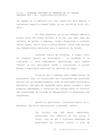 P.J.U. - TRIBUNAL REGIONAL DO TRABALHO DA 18ª REGIÃO
PROCESSO TRT - RO - 01963-2006-013-18-00-2

vai mandar eu ir embora?" (fl. 38). Quase dez anos depois, a
testemunha repetiu a mesma frase, ao ser ouvida em juízo (fl.
98-v).


                    Se José perguntou se ia ser mandado embora é
porque disto não tinha certeza. E se ele, por medo (mas não
certeza) de perder o emprego, reagiu disparando o revólver
várias vezes, contra Eloy e contra Abraão, tenho como provado
seu desequilíbrio emocional para o exercício da função.


                    Conforme consta da sentença, a culpa, tanto
da   tomadora      quanto   da   prestadora      -     in     eligendo     e    in
vigilando     -,    está    sobejamente      demonstrada,        seja     porque
“Ceará” já era “psicopata” desde a contratação ou porque
perdeu o equilíbrio emocional no decorrer do tempo.


                    Frise-se que a tomadora deve também exigir da
prestadora rigor na contratação dos vigilantes que prestarão
serviço em seu estabelecimento, além de avaliação psicológica
periódica, sob pena de responder pelos danos causados a seus
próprios empregados e terceiros que sofram danos no interior
das instalações em virtude de desequilíbrio ou despreparo dos
seguranças.


                    Quanto ao particular, transcrevo parte da r.
sentença, que muito bem analisou a questão, verbis:


                    Por     último,    mas     não     menos       importante,
                    apreciando    caso      idêntico     ao    dos     autos,       é
                    dizer, caso em que o vigilante empregado de
                    prestadora    de     serviços      ceifou      a    vida    de


                                       18     GDILGM/RO-01963-2006-013-18-00-2/EA
 