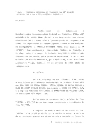 P.J.U. - TRIBUNAL REGIONAL DO TRABALHO DA 18ª REGIÃO
PROCESSO TRT - RO - 01963-2006-013-18-00-2


extensão.




                    Participaram      do         julgamento               a
Excelentíssima Desembargadora Federal do Trabalho, IALBA-LUZA
GUIMARÃES DE MELLO (Presidente) e os Excelentíssimos Juízes
convocados DANIEL VIANA JÚNIOR (participando do julgamento em
razão   de impedimento da Desembargadora KATHIA MARIA BOMTEMPO
DE ALBUQUERQUE) e MARCELO NOGUEIRA PEDRA (nos termos da RA
46/2007). Representando o    Ministério Público do Trabalho o
Excelentíssimo Procurador do Trabalho MARCELLO RIBEIRO SILVA.
Sustentaram oralmente, pela primeira recorrente, a Drª Eliane
Oliveira de Platon Azevedo e, pela recorrida, o Dr. Alexandre
Alencastro Veiga. Goiânia, 03 de outubro de 2007 (data de
julgamento).


                RELATÓRIO


                Pela r. sentença de fls. 661/695, o MM. Juízo
a quo julgou parcialmente procedentes os pleitos formulados
por ANA RITA DE PAULA COELHO, KÁTIA REGINA DE PAULA COELHO e
ELOY DE SOUZA COELHO FILHO, condenando o BANCO DO BRASIL S.A.
e a empresa NORSEGEL VIGILÂNCIA E TRANSPORTE DE VALORES LTDA.
às obrigações que especifica.


                Foram opostos embargos declaratórios às fls.
718/726 e 698/716 pelas empresas, conhecidos e rejeitados às
fls. 728/734.


                A segunda Ré maneja recurso ordinário às fls.
737/764, onde argúi prejudicial de mérito e requer a reforma
da r. sentença quanto aos danos morais e materiais, juros de


                                2   GDILGM/RO-01963-2006-013-18-00-2/EA
 