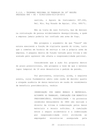 P.J.U. - TRIBUNAL REGIONAL DO TRABALHO DA 18ª REGIÃO
PROCESSO TRT - RO - 01963-2006-013-18-00-2

               sentido,    o       Agravo    de   Instrumento        497.692,
               Rel. Min. Ruy Rosado de Aguiar. (fls. 686/7).


               Não se trata de caso fortuito, mas de descaso
na contratação de pessoa evidentemente desequilibrada, a quem
a empresa jamais poderia ter confiado uma arma de fogo.


               Não prospera o argumento de que “Ceará” não
estava exercendo a função de vigilante quando do crime, tanto
que o cometeu em horário de serviço e com a própria arma da
empresa. O pequeno desvio de função tentado pela vítima e não
acatado pelo agressor não afasta a responsabilidade patronal.


               Considerando que a ação foi proposta dentro
do prazo prescricional, não prospera a tese de que o extenso
lapso temporal de 16 anos desautoriza o pedido de pensão.


               Por pertinente, colaciono, ainda, o seguinte
aresto, cujos fundamentos adoto como razão de decidir quanto
a alegada ausência de danos materiais em razão do recebimento
de benefício previdenciário, verbis:


               INDENIZAÇÃO         POR    DANOS   MORAIS      E    MATERIAIS.
               ACIDENTE DO TRABALHO. CUMULAÇÃO COM BENEFÍCIO
               PREVIDENCIÁRIO. POSSIBILIDADE - Os proventos
               recebidos mensalmente do INSS não excluem o
               direito da vítima à indenização pelos danos
               materiais       e    morais     sofridos.       A    cumulação
               entre o seguro acidentário e a indenização
               por   responsabilidade             civil      atribuída        ao
               empregador          encontra-se         assegurada          pela


                                     20     GDILGM/RO-01963-2006-013-18-00-2/EA
 