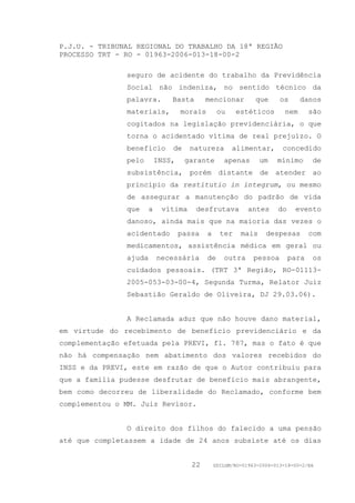P.J.U. - TRIBUNAL REGIONAL DO TRABALHO DA 18ª REGIÃO
PROCESSO TRT - RO - 01963-2006-013-18-00-2

               seguro de acidente do trabalho da Previdência
               Social não indeniza, no sentido técnico da
               palavra.        Basta       mencionar          que      os      danos
               materiais,          morais        ou     estéticos        nem      são
               cogitados na legislação previdenciária, o que
               torna o acidentado vítima de real prejuízo. O
               benefício       de    natureza         alimentar,        concedido
               pelo        INSS,    garante        apenas       um    mínimo      de
               subsistência, porém distante de atender ao
               princípio da restitutio in integrum, ou mesmo
               de assegurar a manutenção do padrão de vida
               que     a    vítima     desfrutava           antes     do    evento
               danoso, ainda mais que na maioria das vezes o
               acidentado          passa    a     ter    mais     despesas        com
               medicamentos, assistência médica em geral ou
               ajuda       necessária       de     outra      pessoa       para   os
               cuidados pessoais. (TRT 3ª Região, RO-01113-
               2005-053-03-00-4, Segunda Turma, Relator Juiz
               Sebastião Geraldo de Oliveira, DJ 29.03.06).


               A Reclamada aduz que não houve dano material,
em virtude do recebimento de benefício previdenciário e da
complementação efetuada pela PREVI, fl. 787, mas o fato é que
não há compensação nem abatimento dos valores recebidos do
INSS e da PREVI, este em razão de que o Autor contribuiu para
que a família pudesse desfrutar de benefício mais abrangente,
bem como decorreu de liberalidade do Reclamado, conforme bem
complementou o MM. Juiz Revisor.


               O direito dos filhos do falecido a uma pensão
até que completassem a idade de 24 anos subsiste até os dias


                                      22        GDILGM/RO-01963-2006-013-18-00-2/EA
 