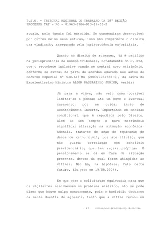P.J.U. - TRIBUNAL REGIONAL DO TRABALHO DA 18ª REGIÃO
PROCESSO TRT - RO - 01963-2006-013-18-00-2

atuais, pois jamais foi exercido. Se conseguiram desenvolver
por outros meios seus estudos, isso não compromete o direito
ora vindicado, assegurado pela jurisprudência majoritária.


               Quanto ao direito de acrescer, já é pacífico
na jurisprudência de nossos tribunais, notadamente do C. STJ,
que o reconhece inclusive quando se contrai novo matrimônio,
conforme se extrai de parte do acórdão exarado nos autos do
Recurso Especial nº 530.618-MG (2003/0082888-6), da lavra do
Excelentíssimo Ministro ALDIR PASSARINHO JUNIOR, verbis:


               Já    para   a    viúva,      não      vejo       como     possível
               limitar-se a pensão até um novo e eventual
               casamento,         por       se        cuidar        tanto       de
               acontecimento incerto, importando em decisão
               condicional, que é repudiada pelo Direito,
               além    de       nem     sempre        o    novo         matrimônio
               significar alteração na situação econômica.
               Ademais,     trata-se        de   ação      de     reparação     de
               danos de cunho civil, por ato ilícito, que
               não     guarda          correlação            com         benefício
               previdenciário, que tem regras próprias. O
               pensionamento          se    dá   em       face     da    situação
               presente, dentro da qual foram atingidas as
               vítimas.     Não       há,   na    hipótese,         fato     certo
               futuro. (Julgado em 19.08.2004).


               Em que pese a solicitação equivocada para que
os vigilantes resolvessem um problema elétrico, não se pode
dizer que houve culpa concorrente, pois o homicídio decorreu
da mente doentia do agressor, tanto que a vítima recuou em


                                      23     GDILGM/RO-01963-2006-013-18-00-2/EA
 