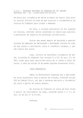 P.J.U. - TRIBUNAL REGIONAL DO TRABALHO DA 18ª REGIÃO
PROCESSO TRT - RO - 01963-2006-013-18-00-2

de multa por litigância de má-fé ao Banco do Brasil S/A, pois
no recurso insiste na tese de que suscitou a incompetência da
Justiça do Trabalho para julgar a demanda.


               De fato, a aludida preliminar só foi argüida
no recurso, conforme restou assentado no tópico que analisou
a preliminar de negativa da prestação jurisdicional.


               Ocorre que mesmo depois de decidida a questão
através de embargos de declaração o Reclamado insiste na tese
de que argüiu a preliminar junto à instância singela, o que
não consta dos autos.


               Logo, incorre em manifesta litigância de má-
fé, incidindo no disposto nos incisos V e VI, do art. 17, do
CPC, razão pela qual aplico-lhe multa de 1% sobre o valor da
causa, a teor do artigo 18 do mesmo Diploma Processual Civil.


               JUROS MORATÓRIOS


               Ambas as Recorrentes requerem que a aplicação
de juros moratórios seja a partir da citação, conforme artigo
405 do Código Civil, vez que a sentença declarou a incidência
de juros a partir do evento danoso.


               Na Justiça do Trabalho os juros de mora fluem
a partir do ajuizamento da ação, conforme prevê o § 1º, do
art. 39 da Lei nº 8.177/91.


               Reformo.




                              25      GDILGM/RO-01963-2006-013-18-00-2/EA
 