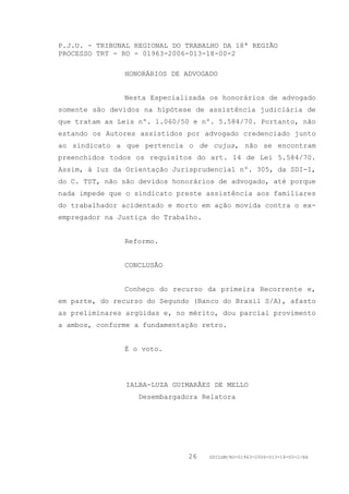 P.J.U. - TRIBUNAL REGIONAL DO TRABALHO DA 18ª REGIÃO
PROCESSO TRT - RO - 01963-2006-013-18-00-2

               HONORÁRIOS DE ADVOGADO


               Nesta Especializada os honorários de advogado
somente são devidos na hipótese de assistência judiciária de
que tratam as Leis nº. 1.060/50 e nº. 5.584/70. Portanto, não
estando os Autores assistidos por advogado credenciado junto
ao sindicato a que pertencia o de cujus, não se encontram
preenchidos todos os requisitos do art. 14 de Lei 5.584/70.
Assim, à luz da Orientação Jurisprudencial nº. 305, da SDI-I,
do C. TST, não são devidos honorários de advogado, até porque
nada impede que o sindicato preste assistência aos familiares
do trabalhador acidentado e morto em ação movida contra o ex-
empregador na Justiça do Trabalho.


               Reformo.


               CONCLUSÃO


               Conheço do recurso da primeira Recorrente e,
em parte, do recurso do Segundo (Banco do Brasil S/A), afasto
as preliminares argüidas e, no mérito, dou parcial provimento
a ambos, conforme a fundamentação retro.


               É o voto.




                IALBA-LUZA GUIMARÃES DE MELLO
                   Desembargadora Relatora




                              26     GDILGM/RO-01963-2006-013-18-00-2/EA
 