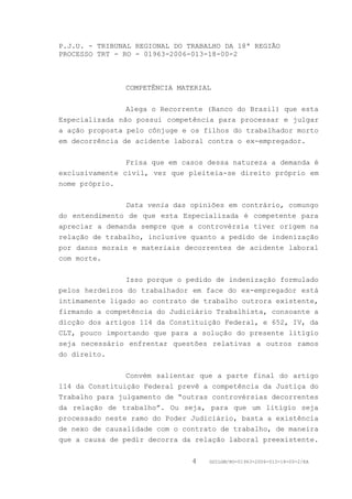 P.J.U. - TRIBUNAL REGIONAL DO TRABALHO DA 18ª REGIÃO
PROCESSO TRT - RO - 01963-2006-013-18-00-2



               COMPETÊNCIA MATERIAL


                Alega o Recorrente (Banco do Brasil) que esta
Especializada não possui competência para processar e julgar
a ação proposta pelo cônjuge e os filhos do trabalhador morto
em decorrência de acidente laboral contra o ex-empregador.


                Frisa que em casos dessa natureza a demanda é
exclusivamente civil, vez que pleiteia-se direito próprio em
nome próprio.


                Data venia das opiniões em contrário, comungo
do entendimento de que esta Especializada é competente para
apreciar a demanda sempre que a controvérsia tiver origem na
relação de trabalho, inclusive quanto a pedido de indenização
por danos morais e materiais decorrentes de acidente laboral
com morte.


                Isso porque o pedido de indenização formulado
pelos herdeiros do trabalhador em face do ex-empregador está
intimamente ligado ao contrato de trabalho outrora existente,
firmando a competência do Judiciário Trabalhista, consoante a
dicção dos artigos 114 da Constituição Federal, e 652, IV, da
CLT, pouco importando que para a solução do presente litígio
seja necessário enfrentar questões relativas a outros ramos
do direito.


                Convém salientar que a parte final do artigo
114 da Constituição Federal prevê a competência da Justiça do
Trabalho para julgamento de “outras controvérsias decorrentes
da relação de trabalho”. Ou seja, para que um litígio seja
processado neste ramo do Poder Judiciário, basta a existência
de nexo de causalidade com o contrato de trabalho, de maneira
que a causa de pedir decorra da relação laboral preexistente.


                               4   GDILGM/RO-01963-2006-013-18-00-2/EA
 