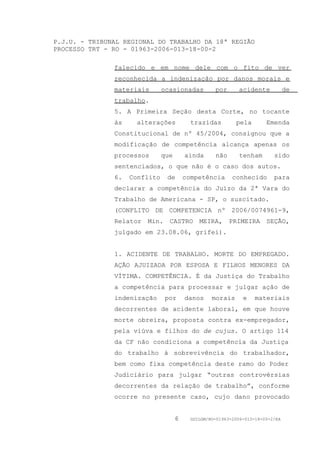P.J.U. - TRIBUNAL REGIONAL DO TRABALHO DA 18ª REGIÃO
PROCESSO TRT - RO - 01963-2006-013-18-00-2

               falecido e em nome dele com o fito de ver
               reconhecida a indenização por danos morais e
               materiais       ocasionadas          por      acidente            de
               trabalho.
               5. A Primeira Seção desta Corte, no tocante
               às    alterações            trazidas         pela        Emenda
               Constitucional de nº 45/2004, consignou que a
               modificação de competência alcança apenas os
               processos       que       ainda      não      tenham        sido
               sentenciados, o que não é o caso dos autos.
               6.   Conflito    de       competência       conhecido       para
               declarar a competência do Juízo da 2ª Vara do
               Trabalho de Americana - SP, o suscitado.
               (CONFLITO DE COMPETENCIA nº 2006/0074961-9,
               Relator Min. CASTRO MEIRA, PRIMEIRA SEÇÃO,
               julgado em 23.08.06, grifei).


               1. ACIDENTE DE TRABALHO. MORTE DO EMPREGADO.
               AÇÃO AJUIZADA POR ESPOSA E FILHOS MENORES DA
               VÍTIMA. COMPETÊNCIA. É da Justiça do Trabalho
               a competência para processar e julgar ação de
               indenização      por      danos     morais      e    materiais
               decorrentes de acidente laboral, em que houve
               morte obreira, proposta contra ex-empregador,
               pela viúva e filhos do de cujus. O artigo 114
               da CF não condiciona a competência da Justiça
               do trabalho à sobrevivência do trabalhador,
               bem como fixa competência deste ramo do Poder
               Judiciário para julgar “outras controvérsias
               decorrentes da relação de trabalho”, conforme
               ocorre no presente caso, cujo dano provocado


                                     6     GDILGM/RO-01963-2006-013-18-00-2/EA
 