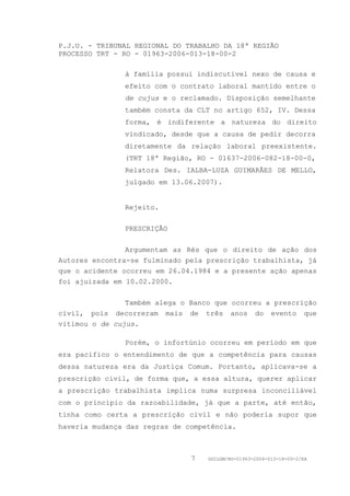 P.J.U. - TRIBUNAL REGIONAL DO TRABALHO DA 18ª REGIÃO
PROCESSO TRT - RO - 01963-2006-013-18-00-2

               à família possui indiscutível nexo de causa e
               efeito com o contrato laboral mantido entre o
               de cujus e o reclamado. Disposição semelhante
               também consta da CLT no artigo 652, IV. Dessa
               forma, é indiferente a natureza do direito
               vindicado, desde que a causa de pedir decorra
               diretamente da relação laboral preexistente.
               (TRT 18ª Região, RO - 01637-2006-082-18-00-0,
               Relatora Des. IALBA-LUZA GUIMARÃES DE MELLO,
               julgado em 13.06.2007).


               Rejeito.


               PRESCRIÇÃO


                Argumentam as Rés que o direito de ação dos
Autores encontra-se fulminado pela prescrição trabalhista, já
que o acidente ocorreu em 26.04.1984 e a presente ação apenas
foi ajuizada em 10.02.2000.


                Também alega o Banco que ocorreu a prescrição
civil, pois decorreram mais de três anos do evento que
vitimou o de cujus.

               Porém, o infortúnio ocorreu em período em que
era pacífico o entendimento de que a competência para causas
dessa natureza era da Justiça Comum. Portanto, aplicava-se a
prescrição civil, de forma que, a essa altura, querer aplicar
a prescrição trabalhista implica numa surpresa inconciliável
com o princípio da razoabilidade, já que a parte, até então,
tinha como certa a prescrição civil e não poderia supor que
haveria mudança das regras de competência.



                               7   GDILGM/RO-01963-2006-013-18-00-2/EA
 