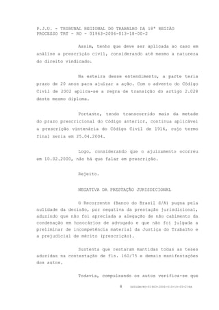 P.J.U. - TRIBUNAL REGIONAL DO TRABALHO DA 18ª REGIÃO
PROCESSO TRT - RO - 01963-2006-013-18-00-2

               Assim, tenho que deve ser aplicada ao caso em
análise a prescrição civil, considerando até mesmo a natureza
do direito vindicado.


               Na esteira desse entendimento, a parte teria
prazo de 20 anos para ajuizar a ação. Com o advento do Código
Civil de 2002 aplica-se a regra de transição do artigo 2.028
deste mesmo diploma.


               Portanto, tendo transcorrido mais da metade
do prazo prescricional do Código anterior, continua aplicável
a prescrição vintenária do Código Civil de 1916, cujo termo
final seria em 25.04.2004.


               Logo, considerando que o ajuizamento ocorreu
em 10.02.2000, não há que falar em prescrição.


               Rejeito.


               NEGATIVA DA PRESTAÇÃO JURISDICIONAL


                O Recorrente (Banco do Brasil S/A) pugna pela
nulidade da decisão, por negativa da prestação jurisdicional,
aduzindo que não foi apreciada a alegação de não cabimento da
condenação em honorários de advogado e que não foi julgada a
preliminar de incompetência material da Justiça do Trabalho e
a prejudicial de mérito (prescrição).


                Sustenta que restaram mantidas todas as teses
aduzidas na contestação de fls. 160/75 e demais manifestações
dos autos.


               Todavia, compulsando os autos verifica-se que

                               8   GDILGM/RO-01963-2006-013-18-00-2/EA
 